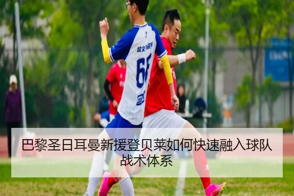 巴黎圣日耳曼新援登贝莱如何快速融入球队战术体系